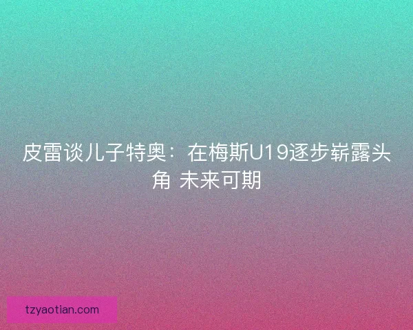 皮雷谈儿子特奥：在梅斯U19逐步崭露头角 未来可期