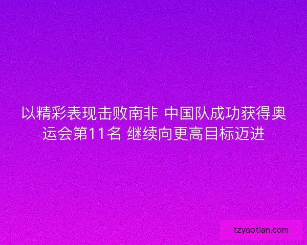 以精彩表现击败南非 中国队成功获得奥运会第11名 继续向更高目标迈进