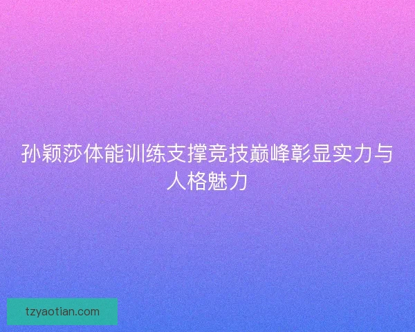 孙颖莎体能训练支撑竞技巅峰彰显实力与人格魅力