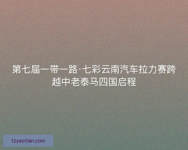 第七届一带一路·七彩云南汽车拉力赛跨越中老泰马四国启程
