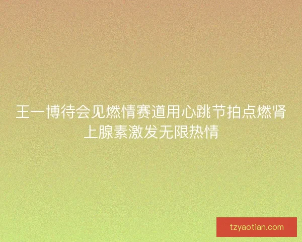 王一博待会见燃情赛道用心跳节拍点燃肾上腺素激发无限热情