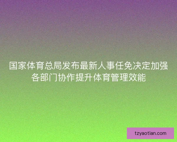 国家体育总局发布最新人事任免决定加强各部门协作提升体育管理效能