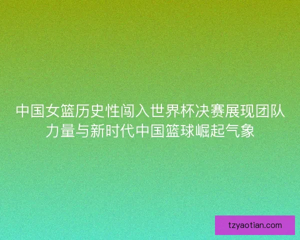 中国女篮历史性闯入世界杯决赛展现团队力量与新时代中国篮球崛起气象